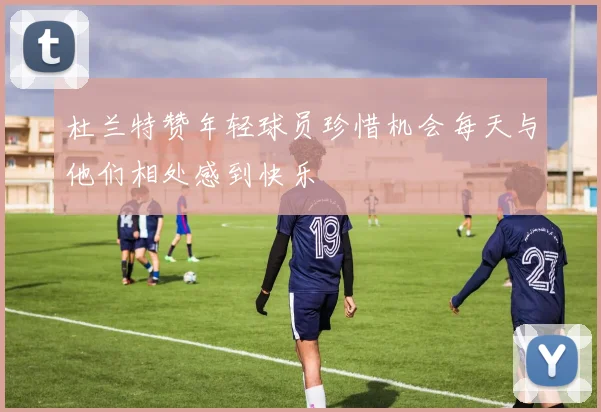 杜兰特赞年轻球员珍惜机会每天与他们相处感到快乐
